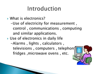    What is electronics?
    -Use of electricity for measurement ,
     control , communications , computing
     and similar applications.
   Use of electronics in daily life
    -Alarms , lights , calculators ,
     televisions , computers , telephones ,
     fridges ,microwave ovens , etc.
 