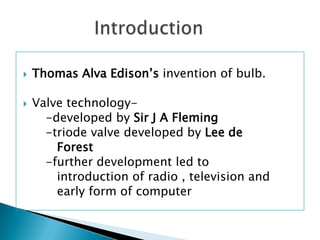    Thomas Alva Edison’s invention of bulb.

   Valve technology-
      -developed by Sir J A Fleming
      -triode valve developed by Lee de
        Forest
      -further development led to
        introduction of radio , television and
        early form of computer
 