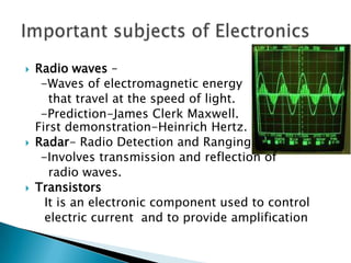    Radio waves –
     -Waves of electromagnetic energy
       that travel at the speed of light.
     -Prediction-James Clerk Maxwell.
    First demonstration-Heinrich Hertz.
   Radar- Radio Detection and Ranging
     -Involves transmission and reflection of
       radio waves.
   Transistors
      It is an electronic component used to control
      electric current and to provide amplification
 