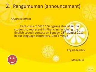 2. Pengumuman (announcement)
 Announcement

        Each class of SMP 1 Sengkang should sent a
   student to represent his/her class in joining the
   English speech contest on Sunday, 28th august 2011
   in our language laboratory. Don’t miss it!



                                         English teacher


                                            Mara Rusli
 