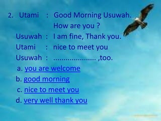 2. Utami    : Good Morning Usuwah.
              How are you ?
  Usuwah : I am fine, Thank you.
  Utami : nice to meet you
  Usuwah : ..................... ,too.
  a. you are welcome
  b. good morning
  c. nice to meet you
  d. very well thank you
 