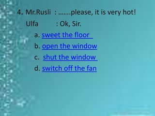4. Mr.Rusli : …….please, it is very hot!
   Ulfa      : Ok, Sir.
      a. sweet the floor
      b. open the window
      c. shut the window
      d. switch off the fan
 