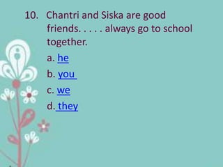 10. Chantri and Siska are good
    friends. . . . . always go to school
    together.
    a. he
    b. you
    c. we
    d. they
 