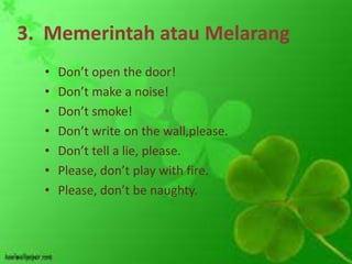 3. Memerintah atau Melarang
  •   Don’t open the door!
  •   Don’t make a noise!
  •   Don’t smoke!
  •   Don’t write on the wall,please.
  •   Don’t tell a lie, please.
  •   Please, don’t play with fire.
  •   Please, don’t be naughty.
 