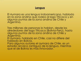 <ul><li>Lengua </li></ul><ul><li>El Aymara es una lengua indoamericana, hablada en la zona andina que rodea al lago Titica...