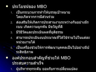 ประโยชน์ของ  MBO เป็นกระบวนการทำให้บรรลุเป้าหมาย โดยเกิดจากการมีส่วนร่วม ส่งเสริมให้เกิดการประสานงานระหว่างกันอย่างมีระบบ เกิดความผูกพัน มีขวัญที่ดี มีวิธีวัดและประเมินผลที่ยุติธรรม สามารถประเมินงบประมาณที่ได้ใช้จ่ายไปในแต่ละหน่วยงานได้ เป็นเครื่องช่วยให้การพัฒนาบุคคลเป็นไปอย่างมีประสิทธิภาพ องค์ประกอบสำคัญที่ช่วยให้  MBO  ประสบความสำเร็จ ผู้บริหารทุกระดับ ยอมรับการเปลี่ยนแปลง ต้องกระจายอำนาจ ระบบข้อมูลป้อนกลับ ถูกต้อง เพียงพอ ทุนกาล ทันสมัย ตัวผู้ปฏิบัติงาน ต้องยอมรับการทำงานเป็นทีมที่ดี 
