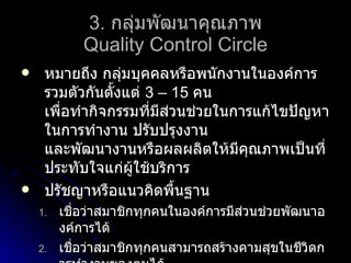 3.   กลุ่มพัฒนาคุณภาพ Quality Control Circle หมายถึง กลุ่มบุคคลหรือพนักงานในองค์การ รวมตัวกันตั้งแต่  3 – 15   คน เพื่อทำกิจกรรมที่มีส่วนช่วยในการแก้ไขปัญหาในการทำงาน ปรับปรุงงาน และพัฒนางานหรือผลผลิตให้มีคุณภาพเป็นที่ประทับใจแก่ผู้ใช้บริการ ปรัชญาหรือแนวคิดพื้นฐาน เชื่อว่าสมาชิกทุกคนในองค์การมีส่วนช่วยพัฒนาองค์การได้ เชื่อว่าสมาชิกทุกคนสามารถสร้างคามสุขในชีวิตการทำงานของตนได้ เชื่อว่าสมาชิกทุกคนมีความสามารถในการพัฒนาองค์การได้ 
