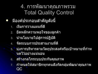 4.   การพัฒนาคุณภาพรวม  Total Quality Control มีองค์ประกอบสำคัญดังนี้ เริ่มการวางแผนที่ดี ยึดหลักความพอใจของลูกค้า นำนโยบายไปสู่การปฏิบัติ จัดระบบการประสานงานที่ดี มุ่งการบริหารตามวัตถุประสงค์หรือเป้าหมายที่กำหนดไว้อย่างแน่นอน สร้างกลไกระบบประกันคุณภาพ กำหนดให้สมาชิกทุกคนสังกัดกลุ่มพัฒนาคุณภาพ  QC 