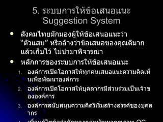 5.   ระบบการให้ข้อเสนอแนะ Suggestion System สังคมไทยมักมองผู้ให้ข้อเสนอแนะว่า “ตัวแสบ” หรืออ้างว่าข้อเสนอของคุณดีมาก แล้วเก็บไว้ ไม่นำมาพิจารณา หลักการของระบบการให้ข้อเสนอแนะ องค์การเปิดโอกาสให้ทุกคนเสนอแนะความคิดเห็นเพื่อพัฒนาองค์การ องค์การเปิดโอกาสให้บุคลากรมีส่วนร่วมเป็นเจ้าขององค์การ องค์การสนับสนุนความคิดริเริ่มสร้างสรรค์ของบุคลากร เพื่อแก้ไขข้อจำกัดของกลุ่มพัฒนาคุณภาพ  QC 
