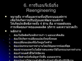 6.   การรีเอนจีเนียริ่ง Reengineering หมายถึง การรื้อและรวมทั้งปรับระบบองค์การ เพื่อให้เกิดการปรับปรุงและพัฒนาองค์การ ให้เกิดประสิทธิภาพทั้ง  4  ด้าน คือ การลดต้นทุน การเพิ่มคุณภาพของผลผลิต บริการ และความรวดเร็ว หลักการ ต้องไม่ยึดติดกับหลักการเก่า ๆ และแนวคิดเดิม ต้องให้เกิดการเปลี่ยนแปลงใหม่ทั้งหมด ต้องเปลี่ยนแปลงที่ยิ่งใหญ่มโหฬาร ต้องเน้นกระบวนการทำงานโดยใช้บุคลากรน้อยที่สุด ต้องนำระบบเทคโนโลยี่สารสนเทศมาใช้ในกระบวนการทำงาน ต้องกำหนดตัวชี้วัดให้ชัดเจน ต้องจัดสายบังคับบัญชาให้สั้น แบบแนวราบ ต้องเน้นการให้ความสำคัญกับเจ้าหน้าที่ระดับปฏิบัติงาน 