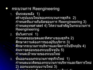 กระบวนการ  Reengineering ขั้นระดมพลัง  1)   สร้างรูปแบบใหม่ของกระบวนการธุรกิจ  2)   กำหนดทีมงานรับผิดชอบการ  Reengineering   3)   กำหนดยุทธศาสตร์  4)  ให้ความสำคัญในกระบวนการ  Reengineering ขั้นวิเคราะห์  1)   กำหนดขอบเขตและทิศทางของธุรกิจ  2)  ศึกษาความต้องการของผู้รับบริการ  3)  ศึกษากระบวนการบริหารและจัดการในปัจจุบัน  4)  ค้นหาจุดอ่อนของระบบปัจจุบัน  5)   กำหนดเป้าหมายของระบบใหม่ ขั้นออกแบบกระบวนการธุรกิจใหม่  1)  กำหนดแนวคิดของกระบวนการบริหารและจัดการใหม่  2)   ออกแบบระบบงานใหม่  3)  พัฒนารายละเอียดของระบบงานใหม่  4)  ทดสอบระบบงานใหม่  5)  ประเมินผลระบบงานใหม่ ขั้นนำไปใช้  1)  ทดลองนำระบบงานใหม่ไปใช้โดยโครงการนำร่อง  2)  ประเมินผลโดยการนำร่อง  3)  ปรับปรุงและพัฒนาระบบงานให้ดียิ่งขึ้น  4)  ปรับปรุงและพัฒนาระบบสนับสนุนให้มีประสิทธิภาพ  5)  นำระบบงานใหม่มาใช้จริง 