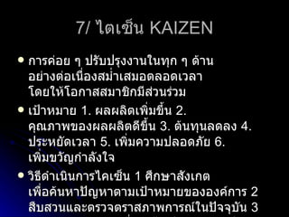 7/  ไตเซ็น  KAIZEN การค่อย ๆ ปรับปรุงงานในทุก ๆ ด้าน อย่างต่อเนื่องสม่ำเสมอตลอดเวลา โดยให้โอกาสสมาชิกมีส่วนร่วม เป้าหมาย  1.  ผลผลิตเพิ่มขึ้น  2.  คุณภาพของผลผลิตดีขึ้น  3.  ต้นทุนลดลง  4.  ประหยัดเวลา  5.  เพิ่มความปลอดภัย  6.  เพิ่มขวัญกำลังใจ วิธีดำเนินการไคเซ็น  1  ศึกษาสังเกต เพื่อค้นหาปัญหาตามเป้าหมายขององค์การ  2  สืบสวนและตรวจตราสภาพการณ์ในปัจจุบัน  3  ออกแบบความคิดเมื่อแก้ไขปัญหาตามเป้าหมายขององค์การ  4   สะสางการจัดระบบงาน  5   ทดลองปฏิบัติเพื่อแก้ไขปัญหา  6   ติดตามผล  7   สรุปผล และทำรายงานพร้อมข้อเสนอแนะ 