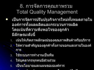 8.  การจัดการคุณภาพรวม  Total Quality Management เป็นการจัดการปรับปรุงกิจการใหม่ทั้งหมดภายในองค์การทั้งผลผลิตและกระบวนการผลิต โดยเน้นที่ความพึงพอใจของลูกค้า มีลักษณะดังนี้ เน้นให้เกิดภาพลักษณ์ของคุณภาพสินค้าหรือบริการ ให้ความสำคัญของลูกค้าทั้งภายนอกและภายในองค์การ ใช้ระบบการทำงานเป็นทีม ให้บุคลากรทุกคนมีส่วนร่วม เป็นนโยบายและแผนขององค์การ สร้างอุปกรณ์และกระบวนการในการแก้ไขปัญหา มีการปรับปรุงอย่างต่อเนื่อง จัดการศึกษาและฝึกอบรมให้บุคคลากรอย่างสม่ำเสมอ 