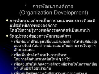 การพัฒนาองค์การ  (Organization Development) การพัฒนาองค์การเป็นการางแผนระยะยาวที่จะเพิ่มประสิทธิภาพขององค์การ โดยใช้ความรู้ทางพฤติกรรมศาสตร์เป็นแกนนำ วัตถุประสงค์ของการพัฒนาองค์การ เพื่อพัฒนาปรับปรุงเปลี่ยนแปลงองค์การให้ทันสมัยอยู่เสมอ ปรับตัวได้อย่างคล่องแคล่วกับสภาพงานในทุก ๆ ลักษณะเสมอ เพื่อเพิ่มประสิทธิภาพในการบริหาร โดยการคัดค้นหาเทคนิคใหม่ ๆ มาใช้ เพื่อส่งเสริมให้เกิดความรู้สึกร่วมมือร่วมใจในการแก้ปัญหา เห็นประโยชน์ร่วมกัน เพิ่มพูนสัมพันธภาพอันดีระหว่างหน่วยงานต่าง ๆ และผู้บังคับบัญชากับลูกน้อง ส่งเสริมให้ทุกระดับได้วางแผนปฏิบัติงาน โดยถือเป้าหมายเป็นหลัก เพิ่มความไว้เนื้อเชื่อใจ ไว้วางใจกันระหว่างสมาชิกในองค์การ สร้างระบบสื่อสารแบบเปิด ให้สมาชิกในองค์การติดต่อกันเข้าใจกันทุกวิถีทาง 