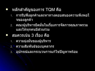 หลักสำคัญของการ  TQM   คือ การรับฟังลูกค้าและหาทางตอบสนองความพึงพอใจของลูกค้า คณะผู้บริหารยึดมั่นในเรื่องการจัดการคุณภาพรวมและให้ทุกคนมีส่วนร่วม สมควรเน้น  3   เรื่อง คือ ความมุ่งมั่นของผู้บริหาร ความสัมพันธ์ของบุคลากร อุปกรณ์และกระบวนการแก้ไขปัญหาพร้อม 
