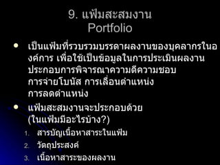 9.   แฟ้มสะสมงาน Portfolio เป็นแฟ้มที่รวบรวมบรรดาผลงานของบุคลากรในองค์การ เพื่อใช้เป็นข้อมูลในการประเมินผลงาน ประกอบการพิจารณาความดีความชอบ การจ่ายโบนัส การเลื่อนตำแหน่ง การลดตำแหน่ง แฟ้มสะสมงานจะประกอบด้วย (ในแฟ้มมีอะไรบ้าง?) สารบัญเนื้อหาสาระในแฟ้ม วัตถุประสงค์ เนื้อหาสาระของผลงาน การวัดและประเมินผลงาน ภาคผนวกและแหล่งอ้างอิง 