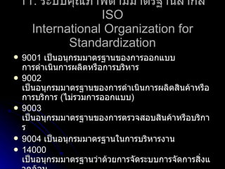 11.   ระบบคุณภาพตามมาตรฐานสากล  ISO International Organization for Standardization 9001  เป็นอนุกรมมาตรฐานของการออกแบบ การดำเนินการผลิตหรือการบริหาร 9002   เป็นอนุกรมมาตรฐานของการดำเนินการผลิตสินค้าหรือการบริการ  ( ไม่รวมการออกแบบ ) 9003   เป็นอนุกรมมาตรฐานของการตรวจสอบสินค้าหรือบริการ 9004   เป็นอนุกรมมาตรฐานในการบริหารงาน 14000   เป็นอนุกรมมาตรฐานว่าด้วยการจัดระบบการจัดการสิ่งแวดล้อม 18000   เป็นอนุกรมมาตรฐานว่าด้วยระบบการจัดการอาชีวะอนามัยและความปลอดภัย 