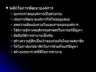 หลักในการพัฒนาองค์การ มุ่งกระทำต่อองค์การเป็นส่วนรวม เน้นการพัฒนาองค์การให้ใหม่อยู่เสมอ ลดความขัดแย้งภายในและภายนอกองค์การ ใช้ความรู้ทางพฤติกรรมศาสตร์ในการแก้ปัญหา ยึดถือวิธีการทำงานเป็นทีม สร้างความรู้สึกเป็นเจ้าของร่วมกันในมวลสมาชิก ให้โอกาสแก่สมาชิกในการช่วยกันแก้ปัญหา สร้างบรรยากาศที่ดีในการทำงาน 