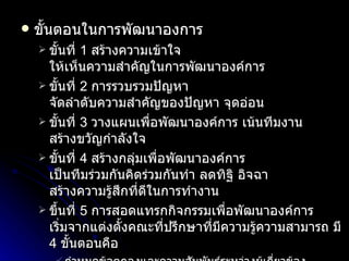 ขั้นตอนในการพัฒนาองการ ขั้นที่  1  สร้างความเข้าใจ ให้เห็นความสำคัญในการพัฒนาองค์การ ขั้นที่  2   การรวบรวมปัญหา จัดลำดับความสำคัญของปัญหา จุดอ่อน ขั้นที่  3   วางแผนเพื่อพัฒนาองค์การ เน้นทีมงาน สร้างขวัญกำลังใจ ขั้นที่  4  สร้างกลุ่มเพื่อพัฒนาองค์การ เป็นทีมร่วมกันคิดร่วมกันทำ ลดทิฐิ อิจฉา สร้างความรู้สึกที่ดีในการทำงาน ขึ้นที่  5   การสอดแทรกกิจกรรมเพื่อพัฒนาองค์การ เริ่มจากแต่งตั้งคณะที่ปรึกษาที่มีความรู้ความสามารถ มี  4  ขั้นตอนคือ กำหนดข้อตกลงและความสัมพันธ์ระหว่างผู้เกี่ยวข้อง เน้นสมาชิก เลือกเวลาสถานที่และวิธีปฏิบัติงาน เลือกหัวหน้าทีมที่มีอิทธิพลต่อการปฏิบัติงาน ที่สามารถแลกเปลี่ยนความคิดเห็นกันได้ รวบรวมข้อมูล จากการสังเกต สัมภาษณ์ ฯลฯ สอดแทรกกิจกรรม เช่น การประชุม หรือให้คำปรึกษาเป็นรายบุคคล รายกลุ่ม 
