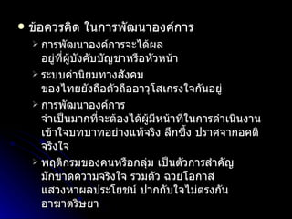 ข้อควรคิด ในการพัฒนาองค์การ การพัฒนาองค์การจะได้ผล อยู่ที่ผู้บังคับบัญชาหรือหัวหน้า ระบบค่านิยมทางสังคม ของไทยยังถือตัวถืออาวุโสเกรงใจกันอยู่ การพัฒนาองค์การ จำเป็นมากที่จะต้องได้ผู้มีหน้าที่ในการดำเนินงาน เข้าใจบทบาทอย่างแท้จริง ลึกซึ้ง ปราศจากอคติ จริงใจ พฤติกรมของคนหรือกลุ่ม เป็นตัวการสำคัญ มักขาดความจริงใจ รวมตัว ฉวยโอกาส แสวงหาผลประโยชน์ ปากกับใจไม่ตรงกัน อาฆาตริษยา 