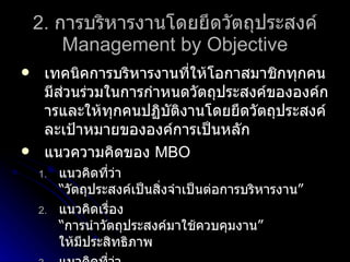 2.  การบริหารงานโดยยึดวัตถุประสงค์ Management by Objective เทคนิคการบริหารงานที่ให้โอกาสมาชิกทุกคนมีส่วนร่วมในการกำหนดวัตถุประสงค์ขององค์การและให้ทุกคนปฏิบัติงานโดยยึดวัตถุประสงค์ละเป้าหมายขององค์การเป็นหลัก แนวความคิดของ  MBO   แนวคิดที่ว่า “วัตถุประสงค์เป็นสิ่งจำเป็นต่อการบริหารงาน” แนวคิดเรื่อง “การนำวัตถุประสงค์มาใช้ควบคุมงาน” ให้มีประสิทธิภาพ แนวคิดที่ว่า “ความต้องการเป็นวัตถุประสงค์ของมนุษย์” 