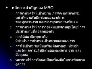 หลักการสำคัญของ  MBO การกำหนดให้มีเป้าหมาย ภารกิจ และกิจกรรม หน้าที่ความรับผิดชอบขององค์การ ของทุกส่วนงาน และของทุกคนอย่างชัดเจน การกำหนดให้มีการวางแผนและควบคุมโดยมีการประสานงานที่สอดคล้องกัน การให้สมาชิกทุกระดับ มีส่วนในการกำหนดเป้าหมายและแผนงาน การใช้เป้าหมายเป็นเครื่องมือควบคุม ประเมิน และวัดผลการปฏิบัติงานขององค์การ งาน และ ตัวบุคคล พยายามใช้การวัดผลเป็นเครื่องมือในการพัฒนาองค์การ  