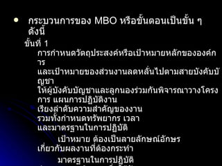 กระบวนการของ  MBO   หรือขั้นตอนเป็นขั้น ๆ ดังนี้ ขั้นที่  1   การกำหนดวัตถุประสงค์หรือเป้าหมายหลักขององค์การ และเป้าหมายของส่วนงานลดหลั่นไปตามสายบังคับบัญชา ให้ผู้บังคับบัญชาและลูกนองร่วมกันพิจารณาวางโครงการ แผนการปฏิบัติงาน เรียงลำดับความสำคัญของงาน รวมทั้งกำหนดทรัพยากร เวลา และมาตรฐานในการปฏิบัติ เป้าหมาย ต้องเป็นลายลักษณ์อักษร เกี่ยวกับผลงานที่ต้องกระทำ มาตรฐานในการปฏิบัติ กำหนดเกณฑ์กลางเพื่อใช้วัดผลงาน ขั้นที่  2   การมอบหมายอำนาจหน้าที่และความรับผิดชอบ ให้อิสระเต็มที่ในการปฏิบัติงาน ตลอดจนพร้อมให้คำปรึกษาแนะนำ ขั้นที่  3  การตรวจสอบและแก้ไขปรับปรุงงานอย่างมีระบบ ผู้บังคับบัญชาตรวจสอบ ทบทวน ไม่ใช่จับผิด ขั้นที่  4  วัดและประเมินค่าโดยเน้นที่วัตถุประสงค์และเป้าหมาย มีผู้ประเมิน ผู้ถูกประเมิน มุ่งพัฒนาศักยภาพ เน้นความสำเร็จ ใช้เป้าหมายและผลงานเป็นตัวประเมิน 