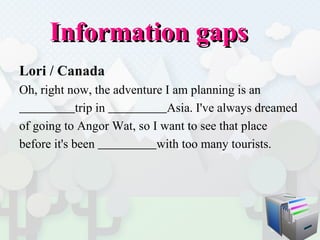 Information gaps  Lori / Canada Oh, right now, the adventure I am planning is an  trip in  Asia. I've always dreamed  of going to Angor Wat, so I want to see that place  before it's been  with too many tourists.  