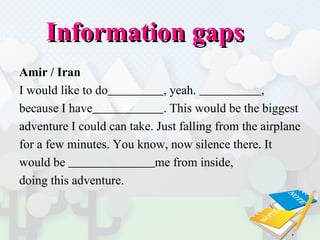 Information gaps  Amir / Iran I would like to do   , yeah.  ,  because I have   . This would be the biggest  adventure I could can take. Just falling from the airplane  for a few minutes. You know, now silence there. It  would be  me from inside,  doing this adventure. 