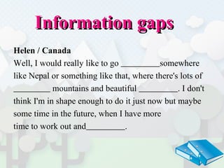 Information gaps  Helen / Canada Well, I would really like to go   somewhere  like Nepal or something like that, where there's lots of  mountains and beautiful  . I don't  think I'm in shape enough to do it just now but maybe  some time in the future, when I have more  time to work out and   . 