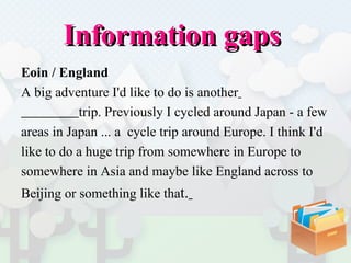Information gaps  Eoin / England A big adventure I'd like to do is another   trip. Previously I cycled around Japan - a few  areas in Japan ... a  cycle trip around Europe. I think I'd  like to do a huge trip from somewhere in Europe to  somewhere in Asia and maybe like England across to  Beijing   or something like tha t.   