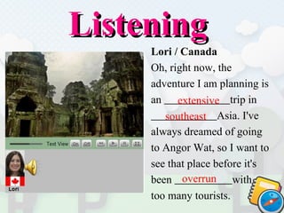 Listening  Lori / Canada Oh, right now, the  adventure I am planning is  an  trip   in  Asia. I've  always dreamed of going  to Angor Wat, so I want to  see that place before it's  been  with  too many tourists.  extensive southeast overrun 