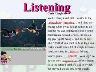 Listening   Chris / England Well, I always said that I wanted to try   t  , and I had the  chance   when I was in high school to do  that but my dad stopped me going in the  end because he said ... well, I'm quite a  big guy - quite heavy ... and so, he was  like, "Well, if you want to do it, then you  really should lose a bit of weight because,  you know, you‘re  fall and  you‘re gonna  your legs" so  he was very  of my dream, so in the future I think I'd like to try hat,  but maybe I should lose some weight . jumping parachute  gonna supportive  shatter 