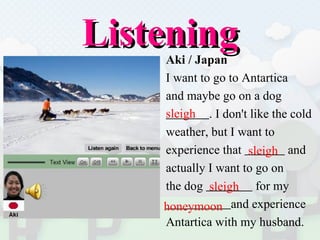 Listening Aki / Japan I want to go to Antartica  and maybe go on a dog  . I don't like the cold  weather, but I want to  experience that  and  actually I want to go on  the dog  for my  and experience  Antartica with my husband.  sleigh  sleigh  sleigh  honeymoon  