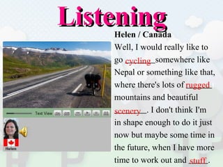Listening Helen / Canada Well, I would really like to  go  somewhere like  Nepal or something like that,  where there's lots of  t mountains and beautiful  . I don't think I'm  in shape enough to do it just  now but maybe some time in  the future, when I have more  time to work out and  . cycling rugged scenery stuff 