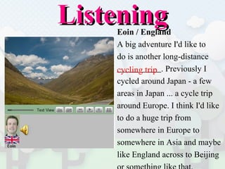 Listening Eoin / England A big adventure I'd like to  do is another long-distance  . Previously I  cycled around Japan - a few  areas in Japan ... a cycle trip  around Europe. I think I'd like  to do a huge trip from  somewhere in Europe to  somewhere in Asia and maybe  like England across to Beijing  or something like that. cycling trip 