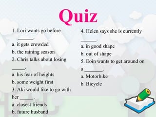 Quiz 1. Lori wants go before ______.  a. it gets crowded b. the raining season 2. Chris talks about losing  _____.  a. his fear of heights b. some weight first 3. Aki would like to go with  her _____ .  a. closest friends b. future husband 4. Helen says she is currently  ______.  a. in good shape b. out of shape 5. Eoin wants to get around on  a _______.  a. Motorbike b. Bicycle 