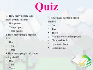Quiz How many people talk  about getting in shape?  One person Two people Three people 2. How many people mention  Asia?  One Two Three  3. How many people talk about  being afraid?  One Two Three  4. How many people mention  family?  One  Two Three  5.  Who has very similar plans?  Chris and Amir Helen and Eoin Both pairs do 