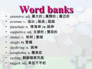 Word banks extensive: adj. 廣大的 ; 廣闊的 ; 廣泛的 overrun: v.  溢出 ; 跑過 ; 超越 parachute: n.  降落傘 ;v. 跳傘 supportive: adj. 支援的 ; 贊助的 shatter: v.  粉碎 ; 動搖 sleigh : n. 雪橇 skydiving: n.  跳傘 acrophobia: n. 懼高症 cycling: 騎腳踏車兜風 rugged : adj. 高低不平的 