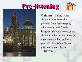 Pre-listening  Christmas is a time when  children hope to receive  presents from their parents,  other family, and friends.  Imagine that you are one of the  children in this conversation (a  three-year-old boy and a six- year-old girl). What Christmas  gifts would you like to receive? 