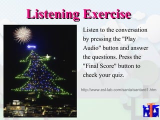 Listening Exercise  Listen to the conversation  by pressing the "Play  Audio" button and answer  the questions. Press the  "Final Score" button to  check your quiz.  http://www.esl-lab.com/santa/santard1.htm 