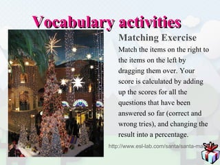 Vocabulary activities Matching Exercise Match the items on the right to  the items on the left by  dragging them over. Your  score is calculated by adding  up the scores for all the  questions that have been  answered so far (correct and  wrong tries), and changing the  result into a percentage. http://www.esl-lab.com/santa/santa-match.htm 