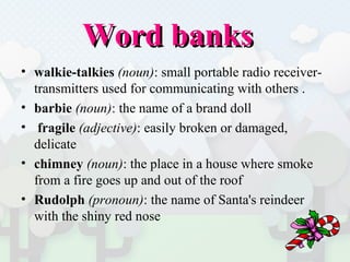 Word banks walkie-talkies   (noun) : small portable radio receiver-transmitters used for communicating with others . barbie   (noun) : the name of a brand doll  fragile   (adjective) : easily broken or damaged, delicate  chimney   (noun) : the place in a house where smoke from a fire goes up and out of the roof  Rudolph   (pronoun) : the name of Santa's reindeer with the shiny red nose 