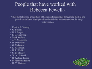 People that have  worked with  Rebecca Fewell~ All of the following are authors of books and magazines concerning the life and growth of children with special needs and also are ambassadors for early  intervention Patricia F. Vadasy G. Schnell D. J. Meyer S. G. Garwood Mark Wolery J. T. Neisworth B. Deutscher G. Mahoney L. R. Metsch H. P. Wolfe C. B. McCoy W. N. Elwood B. Wohler-Torres P. Petersen-Baston H. V. Haskins 