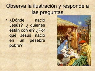 Observa la ilustración y responde a las preguntas ¿Dónde nació Jesús?  ¿ quienes están con el? ¿Por qué Jesús nació en un pesebre pobre? 