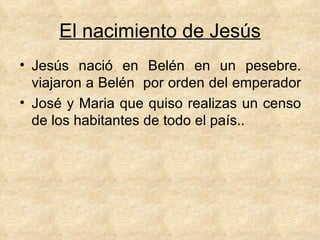 El nacimiento de Jesús Jesús nació en Belén en un pesebre. viajaron a Belén  por orden del emperador  José y Maria que quiso realizas un censo de los habitantes de todo el país.. 