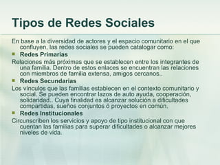 Tipos de Redes Sociales En base a la diversidad de actores y el espacio comunitario en el que confluyen, las redes sociales se pueden catalogar como: Redes Primarias Relaciones más próximas que se establecen entre los integrantes de una familia. Dentro de estos enlaces se encuentran las relaciones con miembros de familia extensa, amigos cercanos.. Redes Secundarias Los vínculos que las familias establecen en el contexto comunitario y social. Se pueden encontrar lazos de auto ayuda, cooperación, solidaridad.. Cuya finalidad es alcanzar solución a dificultades compartidas, sueños conjuntos ó proyectos en común. Redes Institucionales Circunscriben los servicios y apoyo de tipo institucional con que cuentan las familias para superar dificultades o alcanzar mejores niveles de vida. 