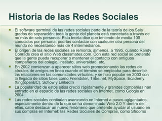 Historia de las Redes Sociales El software germinal de las redes sociales parte de la teoría de los Seis grados de separación: toda la gente del planeta está conectada a través de no más de seis personas. Esta teoría dice que teniendo de media 100 conocidos por persona, podrías contactar con cualquier otra persona del mundo no necesitando más de 4 intermediarios. El origen de las redes sociales se remonta, almenos, a 1995, cuando Randy Conrads crea el sitio Web classmates.com. Con esta red social se pretende que la gente pueda recuperar o mantener el contacto con antiguos compañeros del colegio, instituto, universidad, etc. En 2002 comienzan a aparecer sitios web promocionando las redes de círculos de amigos en línea cuando el término se empleaba para describir las relaciones en las comunidades virtuales, y se hizo popular en 2003 con la llegada de sitios tales como Friendster, Tribe.net, MySpace, Ecademy, Xing(openBC), Soflow y LinkedIn La popularidad de estos sitios creció rápidamente y grandes compañías han entrado en el espacio de las redes sociales en Internet, como Google en 2004 Las redes sociales continúan avanzando en Internet a pasos agigantados, especialmente dentro de lo que se ha denominado Web 2.0 Y dentro de ellas, cabe destacar un nuevo fenómeno que pretende ayudar al usuario en sus compras en Internet: las Redes Sociales de Compras, como Shoomo 