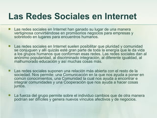 Las Redes Sociales en Internet Las redes sociales en Internet han ganado su lugar de una manera vertiginosa convirtiéndose en promisorios negocios para empresas y sobretodo en lugares para encuentros humanos.  Las redes sociales en Internet suelen posibilitar que pluridad y comunidad se conjuguen y allí quizás esté gran parte de toda la energía que le da vida a los grupos humanos que conforman esas redes. Las redes sociales dan al anónimo popularidad, al discriminado integración, al diferente igualdad, al malhumorado educación y así muchas cosas más.  Las redes sociales suponen una relación más abierta con el resto de la sociedad. Nos permite: una Comunicación en la que nos ayuda a poner en común conocimientos, una Comunidad la cual nos ayuda a encontrar e integrar comunidades y una Cooperación que nos ayuda a hacer cosas juntos. La fuerza del grupo permite sobre el individuo cambios que de otra manera podrían ser difíciles y genera nuevos vínculos afectivos y de negocios. 