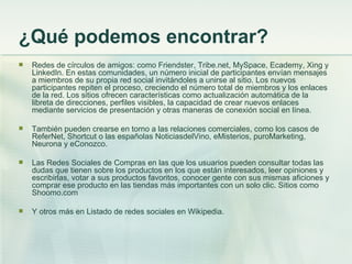 ¿Qué podemos encontrar? Redes de círculos de amigos:  como Friendster, Tribe.net, MySpace, Ecademy, Xing y LinkedIn. En estas comunidades, un número inicial de participantes envían mensajes a miembros de su propia red social invitándoles a unirse al sitio. Los nuevos participantes repiten el proceso, creciendo el número total de miembros y los enlaces de la red. Los sitios ofrecen características como actualización automática de la libreta de direcciones, perfiles visibles, la capacidad de crear nuevos enlaces mediante servicios de presentación y otras maneras de conexión social en línea. También pueden crearse en torno a las relaciones comerciales, como los casos de ReferNet, Shortcut o las españolas NoticiasdelVino, eMisterios, puroMarketing, Neurona y eConozco.  Las Redes Sociales de Compras en las que los usuarios pueden consultar todas las dudas que tienen sobre los productos en los que están interesados, leer opiniones y escribirlas, votar a sus productos favoritos, conocer gente con sus mismas aficiones y comprar ese producto en las tiendas más importantes con un solo clic. Sitios como Shoomo.com Y otros más en Listado de redes sociales en Wikipedia. 